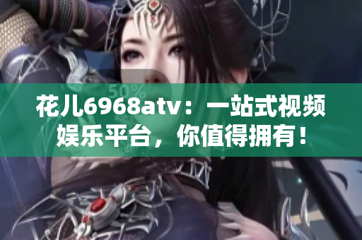 花儿6968atv：一站式视频娱乐平台，你值得拥有！