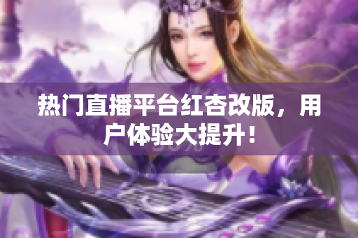 热门直播平台红杏改版，用户体验大提升！