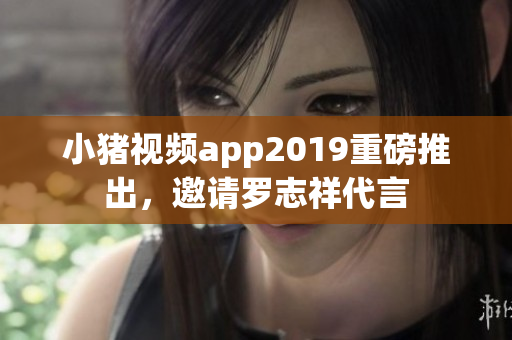 小猪视频app2019重磅推出，邀请罗志祥代言