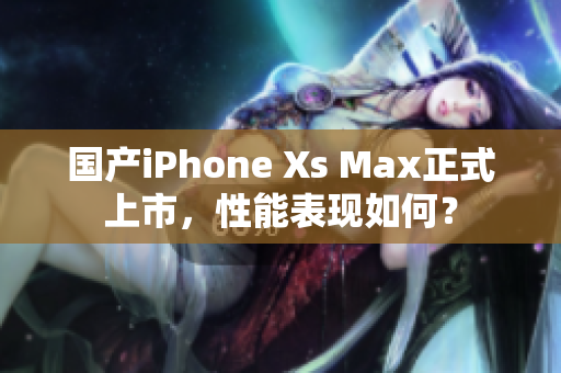 国产iPhone Xs Max正式上市，性能表现如何？
