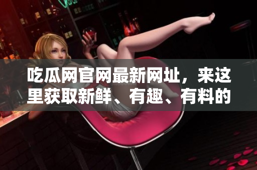 吃瓜网官网最新网址，来这里获取新鲜、有趣、有料的资讯吧！