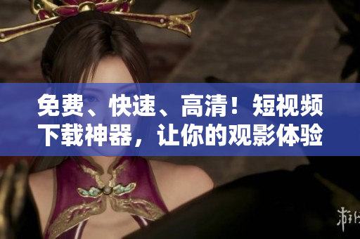 免费、快速、高清！短视频下载神器，让你的观影体验翻倍！