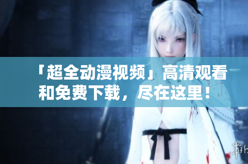 「超全动漫视频」高清观看和免费下载，尽在这里！