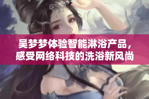 吴梦梦体验智能淋浴产品，感受网络科技的洗浴新风尚
