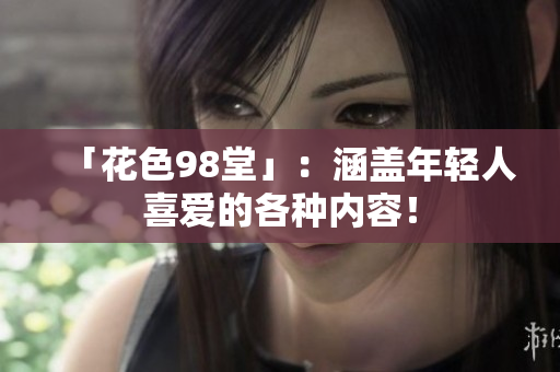 「花色98堂」：涵盖年轻人喜爱的各种内容！