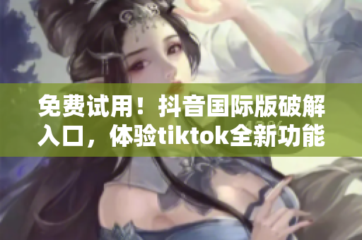 免费试用！抖音国际版破解入口，体验tiktok全新功能