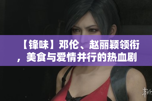 【锋味】邓伦、赵丽颖领衔，美食与爱情并行的热血剧情