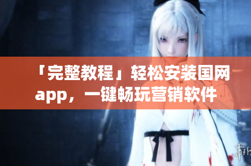 「完整教程」轻松安装国网app，一键畅玩营销软件