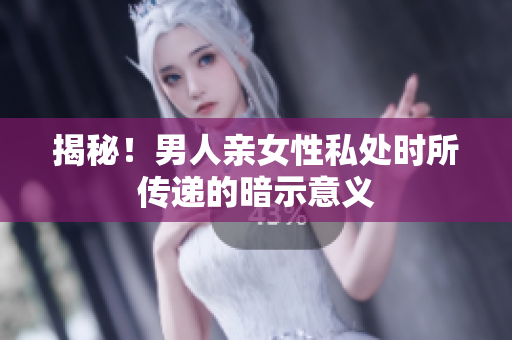 揭秘！男人亲女性私处时所传递的暗示意义