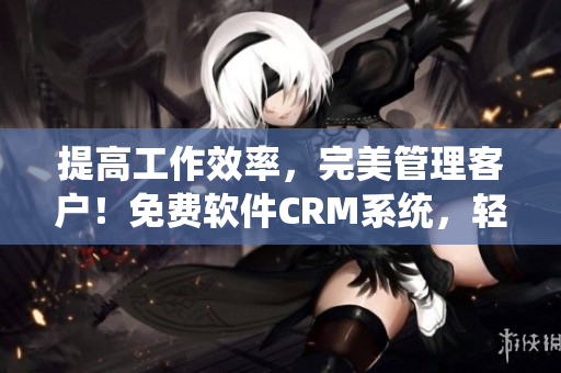 提高工作效率，完美管理客户！免费软件CRM系统，轻松实现客户管理