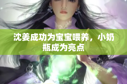 沈姜成功为宝宝喂养，小奶瓶成为亮点