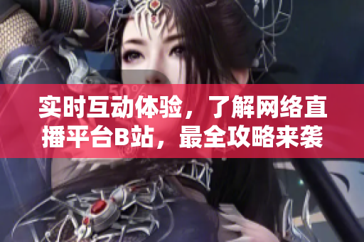 实时互动体验，了解网络直播平台B站，最全攻略来袭