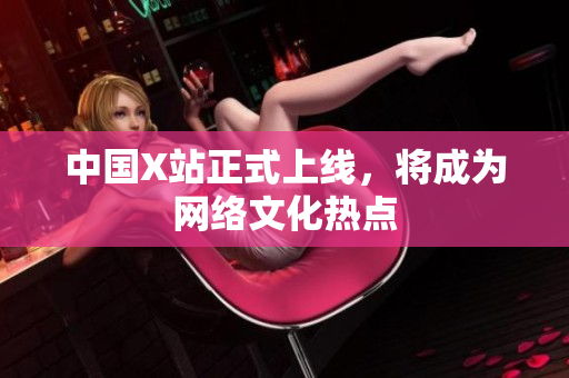 中国X站正式上线，将成为网络文化热点