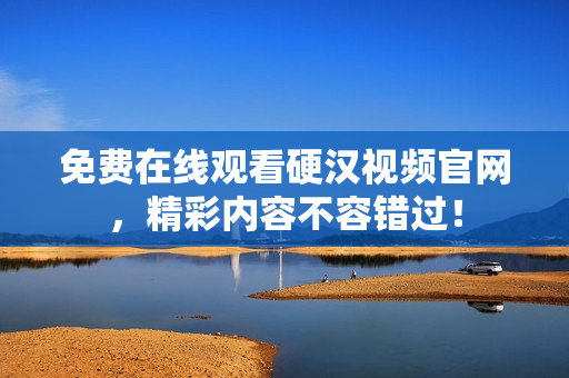 免费在线观看硬汉视频官网，精彩内容不容错过！