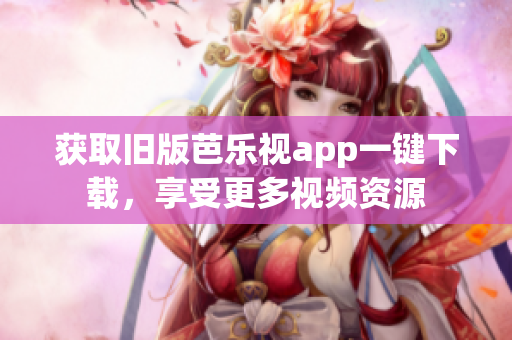 获取旧版芭乐视app一键下载，享受更多视频资源