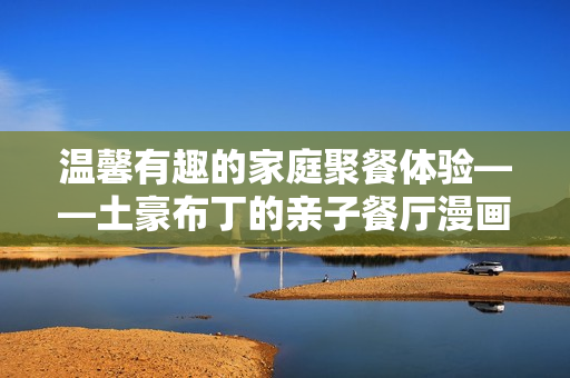 温馨有趣的家庭聚餐体验——土豪布丁的亲子餐厅漫画