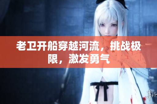 老卫开船穿越河流，挑战极限，激发勇气