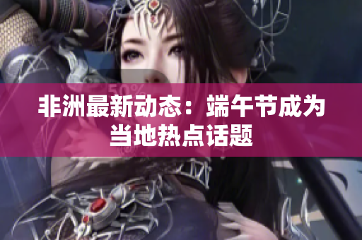 非洲最新动态：端午节成为当地热点话题