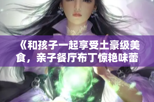 《和孩子一起享受土豪级美食，亲子餐厅布丁惊艳味蕾》