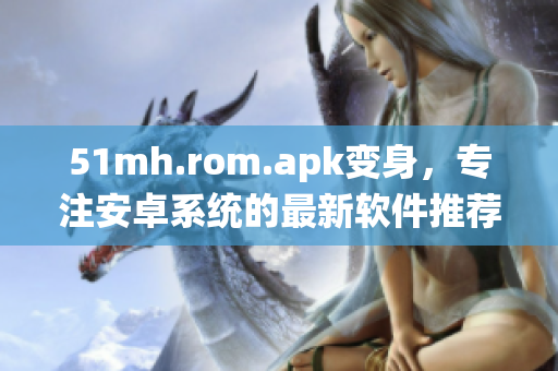51mh.rom.apk变身，专注安卓系统的最新软件推荐
