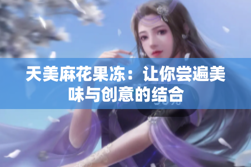 天美麻花果冻：让你尝遍美味与创意的结合