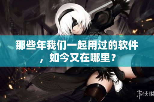 那些年我们一起用过的软件，如今又在哪里？
