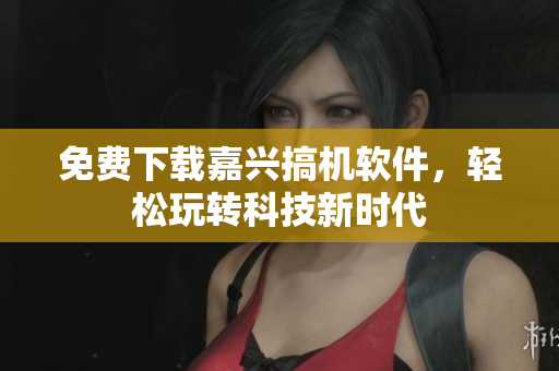 免费下载嘉兴搞机软件，轻松玩转科技新时代