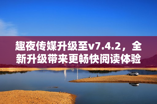 趣夜传媒升级至v7.4.2，全新升级带来更畅快阅读体验