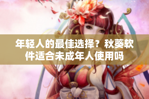 年轻人的最佳选择？秋葵软件适合未成年人使用吗
