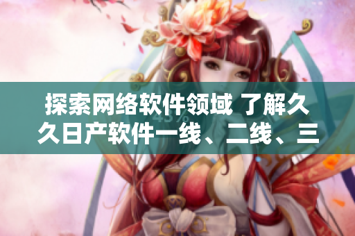 探索网络软件领域 了解久久日产软件一线、二线、三线品牌之间的差异