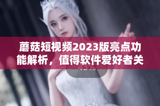 蘑菇短视频2023版亮点功能解析，值得软件爱好者关注