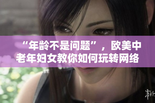 “年龄不是问题”，欧美中老年妇女教你如何玩转网络！