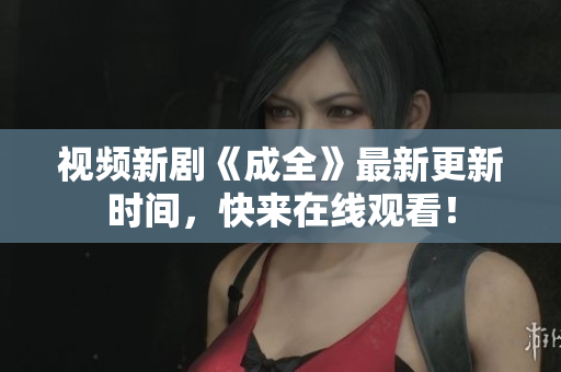 视频新剧《成全》最新更新时间，快来在线观看！