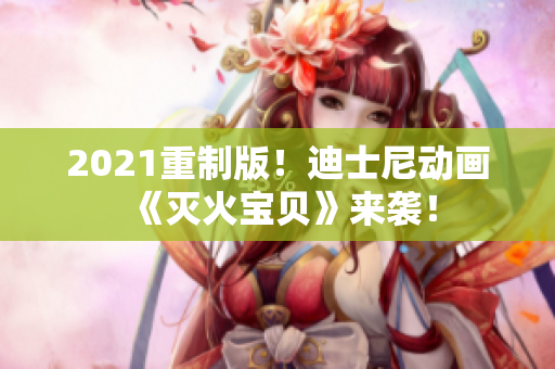 2021重制版！迪士尼动画《灭火宝贝》来袭！