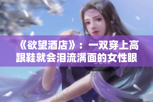 《欲望酒店》：一双穿上高跟鞋就会泪流满面的女性眼眶酒店孤独女：那双高跟鞋下的泪痕