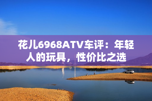 花儿6968ATV车评：年轻人的玩具，性价比之选