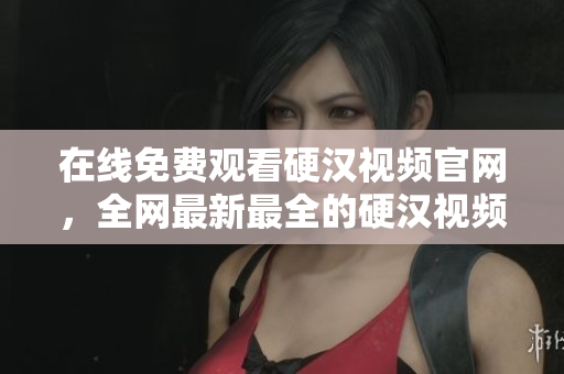 在线免费观看硬汉视频官网，全网最新最全的硬汉视频资源