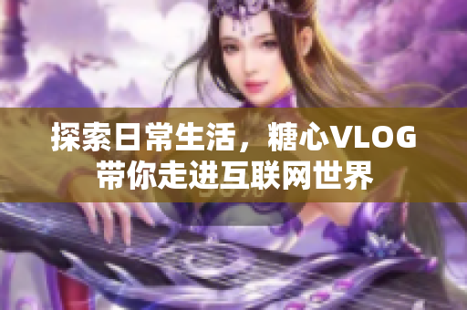 探索日常生活，糖心VLOG带你走进互联网世界