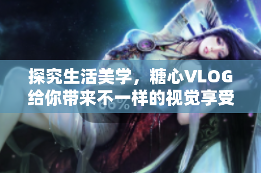 探究生活美学，糖心VLOG给你带来不一样的视觉享受
