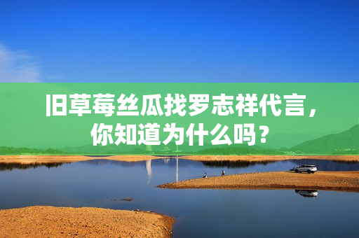 旧草莓丝瓜找罗志祥代言，你知道为什么吗？