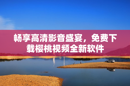畅享高清影音盛宴，免费下载樱桃视频全新软件