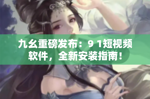 九幺重磅发布：9 1短视频软件，全新安装指南！