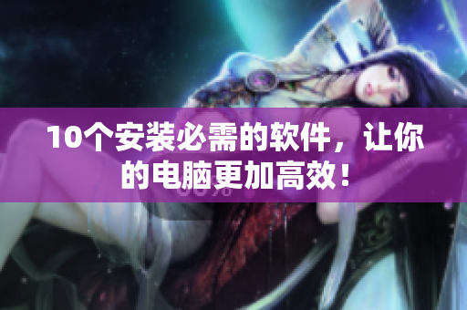 10个安装必需的软件，让你的电脑更加高效！
