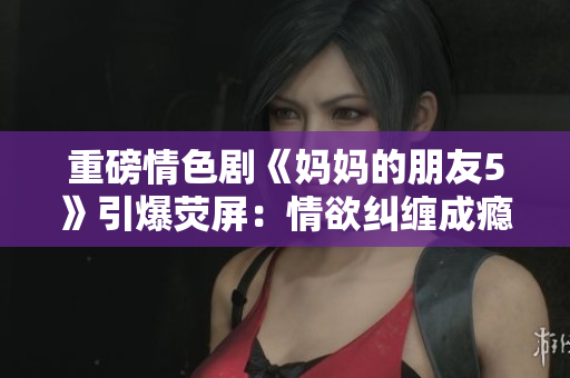 重磅情色剧《妈妈的朋友5》引爆荧屏：情欲纠缠成瘾
