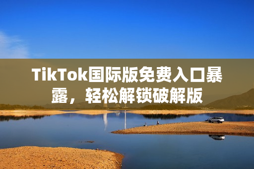 TikTok国际版免费入口暴露，轻松解锁破解版