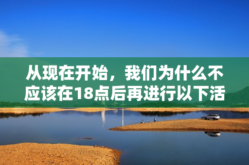 从现在开始，我们为什么不应该在18点后再进行以下活动？