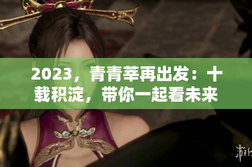 2023，青青莘再出发：十载积淀，带你一起看未来