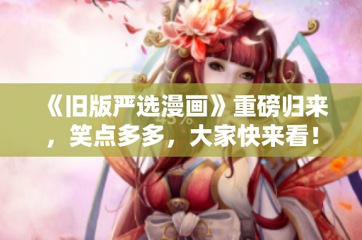《旧版严选漫画》重磅归来，笑点多多，大家快来看！