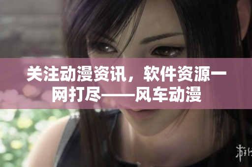 关注动漫资讯，软件资源一网打尽——风车动漫