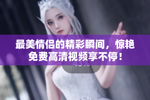 最美情侣的精彩瞬间，惊艳免费高清视频享不停！